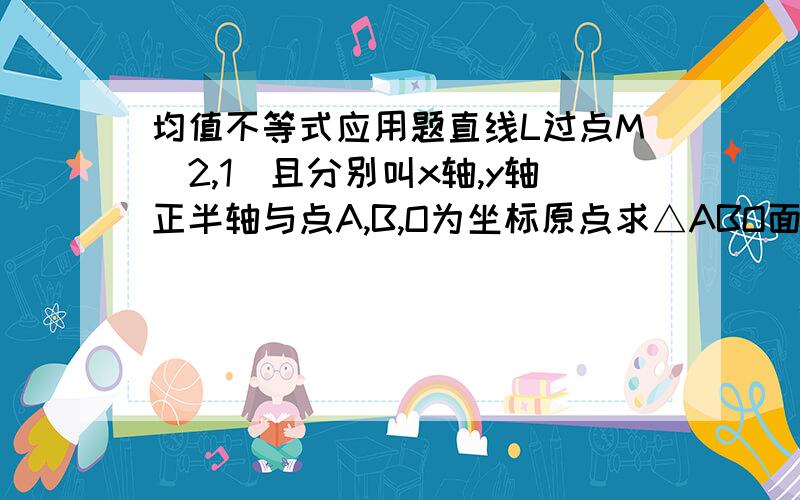 均值不等式应用题直线L过点M（2,1）且分别叫x轴,y轴正半轴与点A,B,O为坐标原点求△ABO面积最小时L的方程?