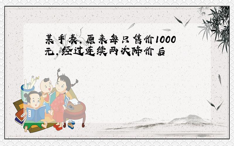 某手表,原来每只售价1000元,经过连续两次降价后