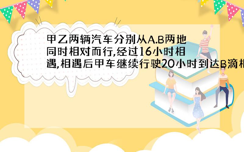 甲乙两辆汽车分别从A.B两地同时相对而行,经过16小时相遇,相遇后甲车继续行驶20小时到达B滴相遇后乙经过