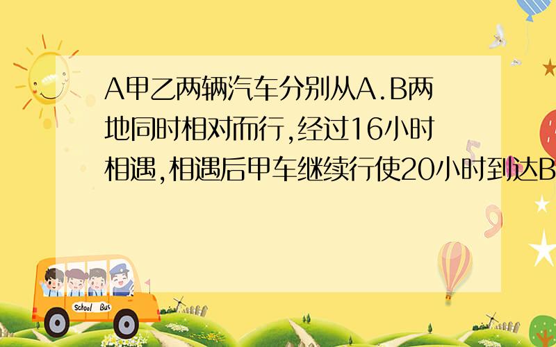 A甲乙两辆汽车分别从A.B两地同时相对而行,经过16小时相遇,相遇后甲车继续行使20小时到达B地.相遇后乙车