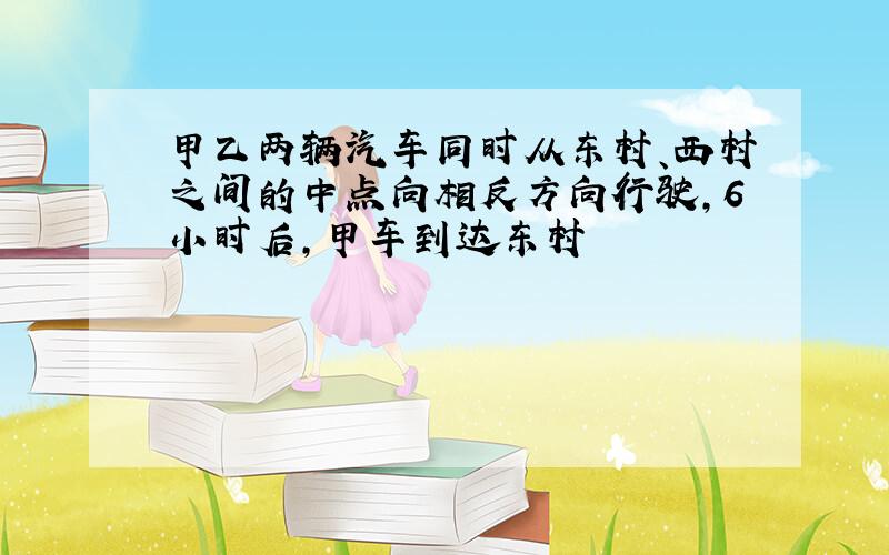 甲乙两辆汽车同时从东村、西村之间的中点向相反方向行驶,6小时后,甲车到达东村