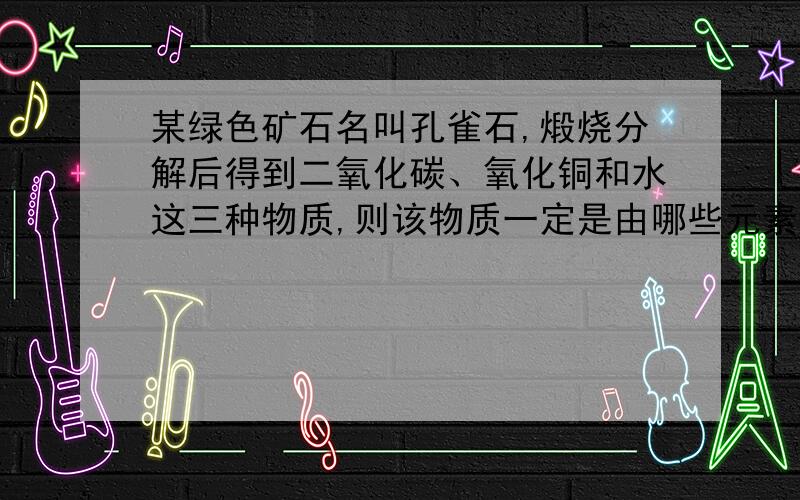 某绿色矿石名叫孔雀石,煅烧分解后得到二氧化碳、氧化铜和水这三种物质,则该物质一定是由哪些元素组成的?为什么?