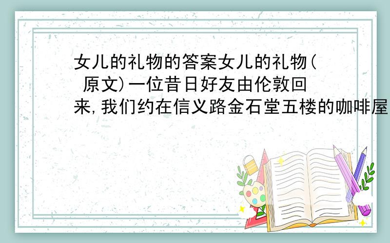 女儿的礼物的答案女儿的礼物( 原文)一位昔日好友由伦敦回来,我们约在信义路金石堂五楼的咖啡屋中见面.夏日的午后,郁热难当