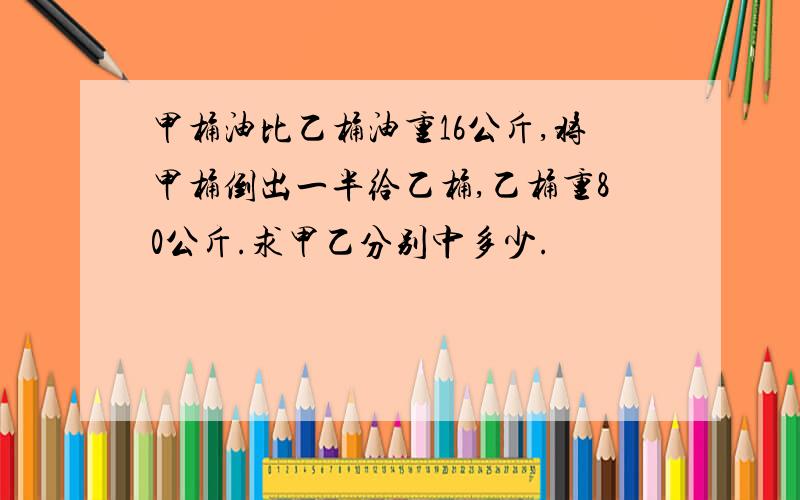 甲桶油比乙桶油重16公斤,将甲桶倒出一半给乙桶,乙桶重80公斤.求甲乙分别中多少.