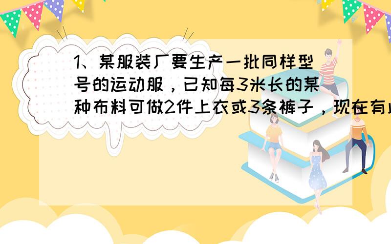 1、某服装厂要生产一批同样型号的运动服，已知每3米长的某种布料可做2件上衣或3条裤子，现在有此种布料600米，请你帮助设