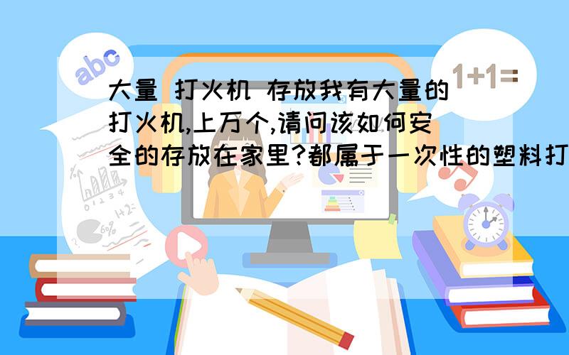 大量 打火机 存放我有大量的打火机,上万个,请问该如何安全的存放在家里?都属于一次性的塑料打火机.有哪些特别需要注意的事