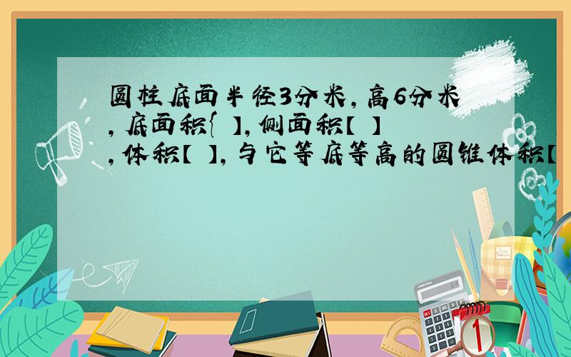 圆柱底面半径3分米,高6分米,底面积{ 】,侧面积【 】,体积【 】,与它等底等高的圆锥体积【 }