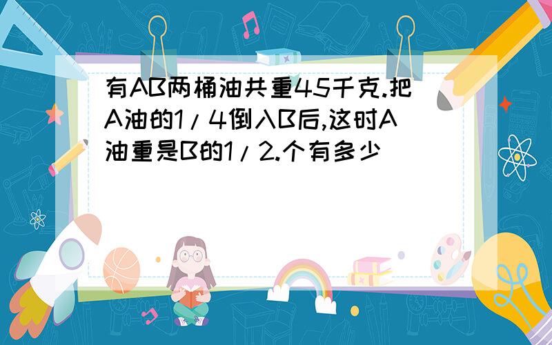 有AB两桶油共重45千克.把A油的1/4倒入B后,这时A油重是B的1/2.个有多少