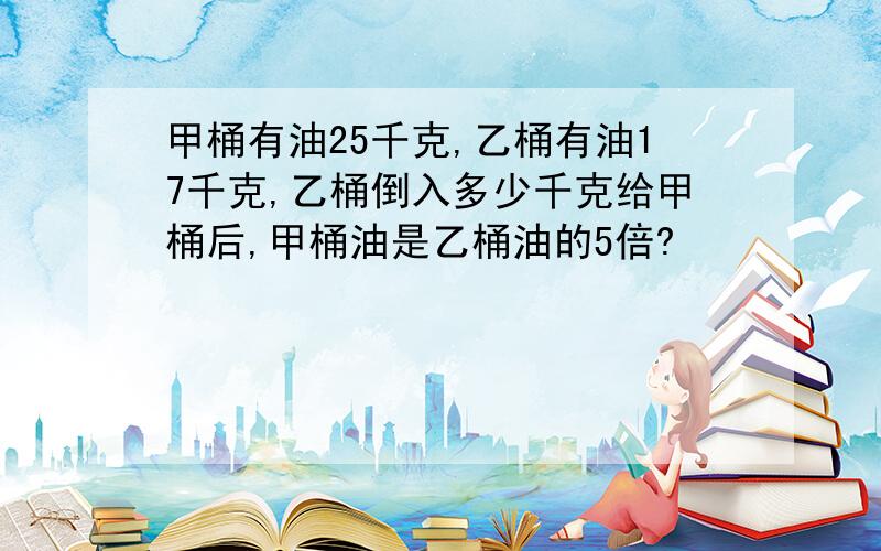 甲桶有油25千克,乙桶有油17千克,乙桶倒入多少千克给甲桶后,甲桶油是乙桶油的5倍?