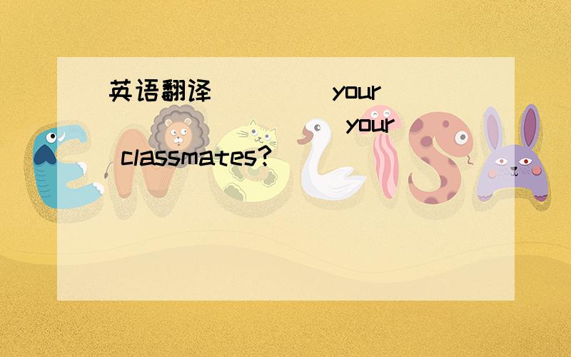 英语翻译____ your ____ ____ your classmates?