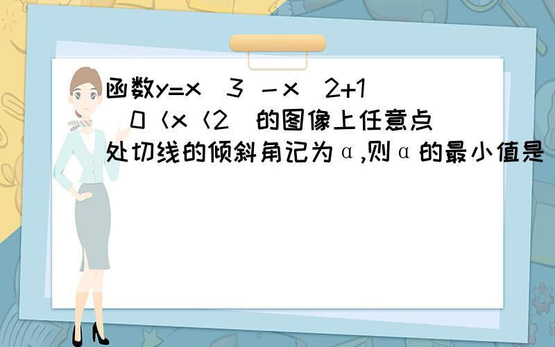 函数y=x^3 －x^2+1(0＜x＜2)的图像上任意点处切线的倾斜角记为α,则α的最小值是