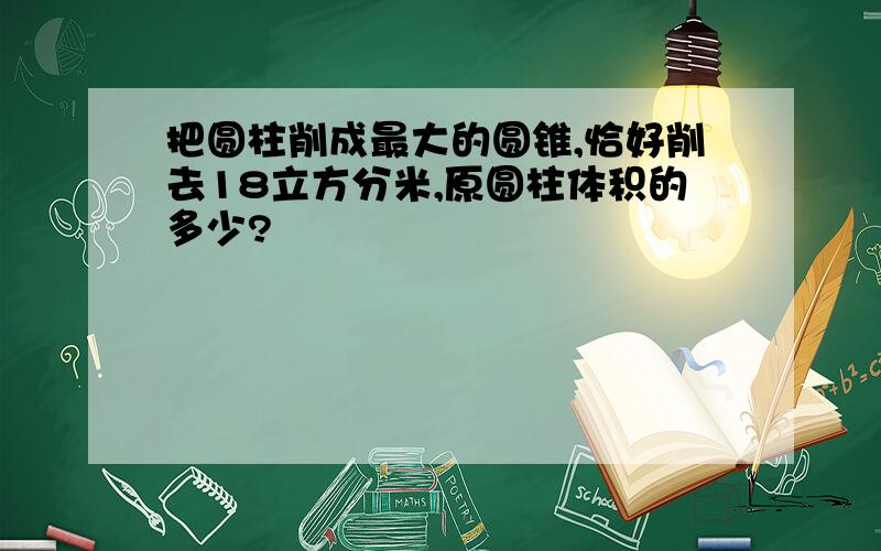 把圆柱削成最大的圆锥,恰好削去18立方分米,原圆柱体积的多少?