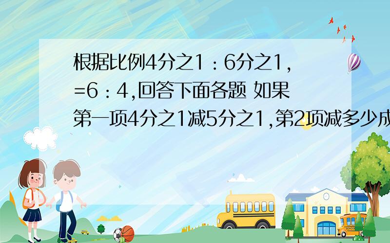 根据比例4分之1：6分之1,=6：4,回答下面各题 如果第一项4分之1减5分之1,第2项减多少成比例?”