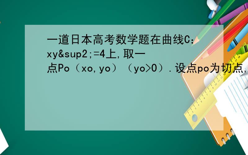 一道日本高考数学题在曲线C：xy²=4上,取一点Po（xo,yo）（yo>0）.设点po为切点,作C的切线,交