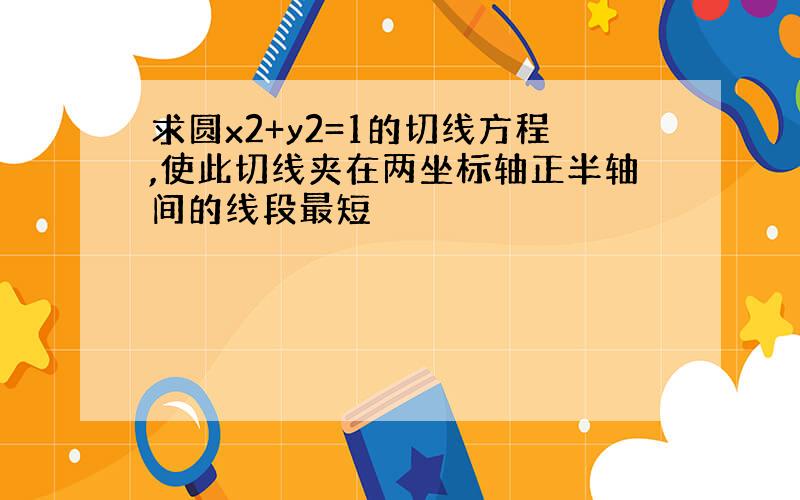 求圆x2+y2=1的切线方程,使此切线夹在两坐标轴正半轴间的线段最短