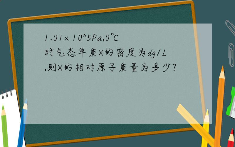 1.01×10^5Pa,0℃时气态单质X的密度为dg/L,则X的相对原子质量为多少?