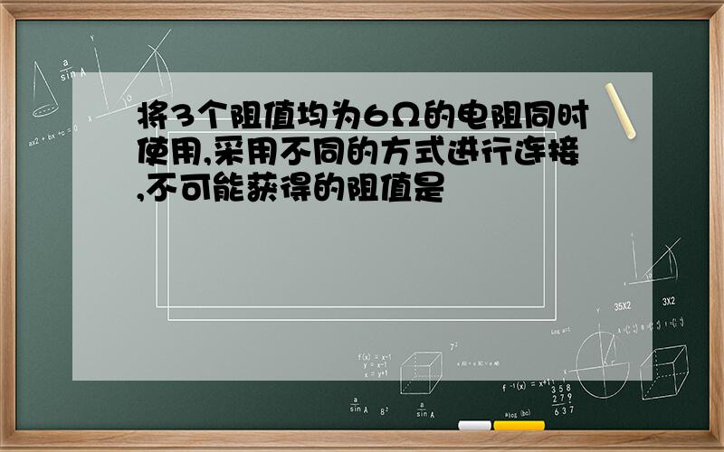 将3个阻值均为6Ω的电阻同时使用,采用不同的方式进行连接,不可能获得的阻值是