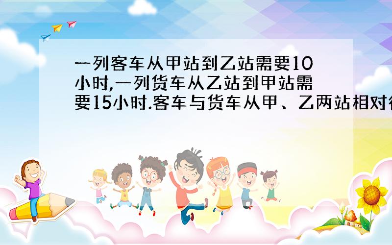 一列客车从甲站到乙站需要10小时,一列货车从乙站到甲站需要15小时.客车与货车从甲、乙两站相对行驶,