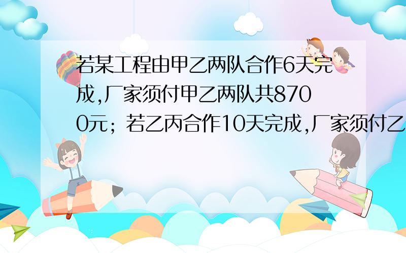 若某工程由甲乙两队合作6天完成,厂家须付甲乙两队共8700元；若乙丙合作10天完成,厂家须付乙丙两队9500元；若甲丙合