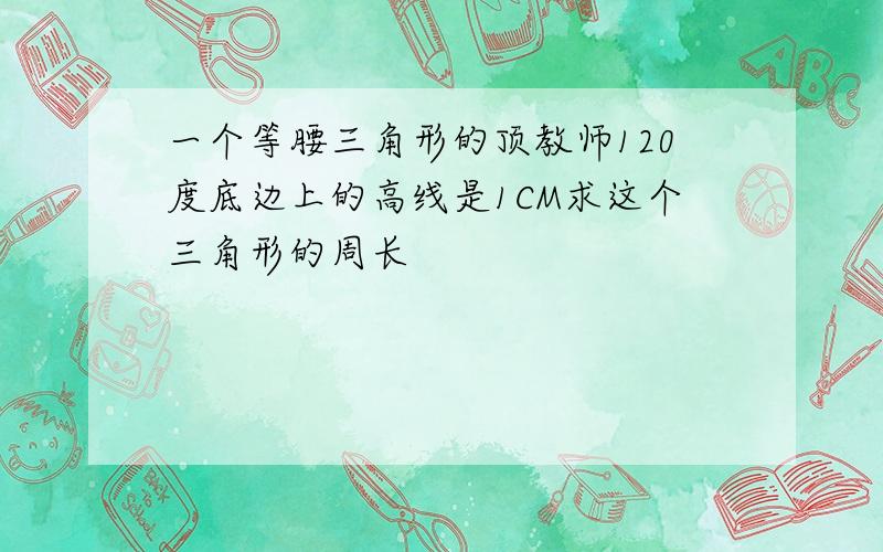 一个等腰三角形的顶教师120度底边上的高线是1CM求这个三角形的周长