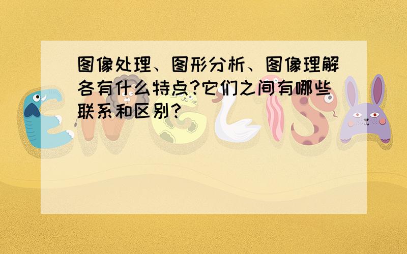 图像处理、图形分析、图像理解各有什么特点?它们之间有哪些联系和区别?