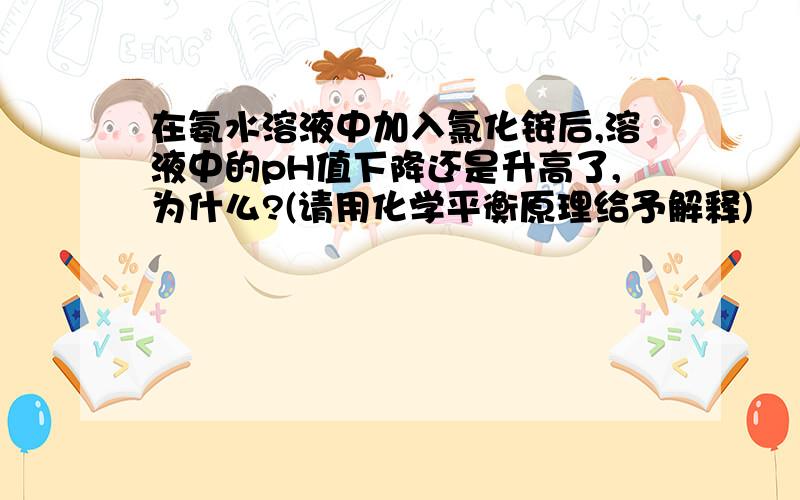 在氨水溶液中加入氯化铵后,溶液中的pH值下降还是升高了,为什么?(请用化学平衡原理给予解释)