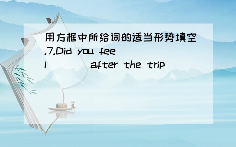 用方框中所给词的适当形势填空.7.Did you feel____after the trip