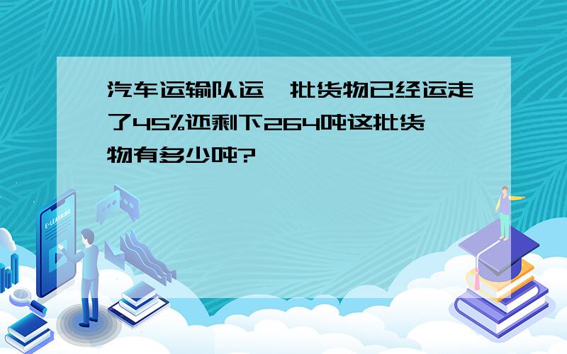 汽车运输队运一批货物已经运走了45%还剩下264吨这批货物有多少吨?