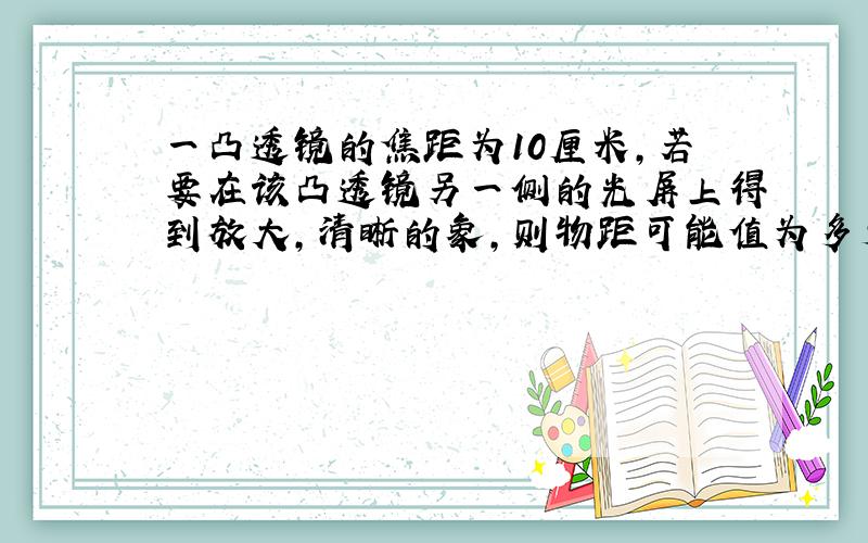 一凸透镜的焦距为10厘米,若要在该凸透镜另一侧的光屏上得到放大,清晰的象,则物距可能值为多少?