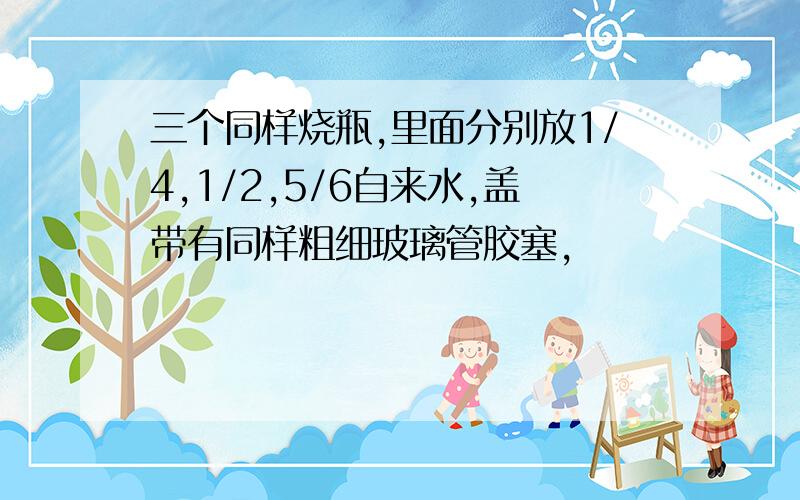 三个同样烧瓶,里面分别放1/4,1/2,5/6自来水,盖带有同样粗细玻璃管胶塞,