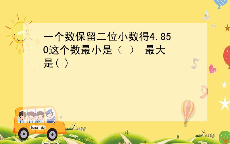 一个数保留二位小数得4.850这个数最小是（ ） 最大 是( )