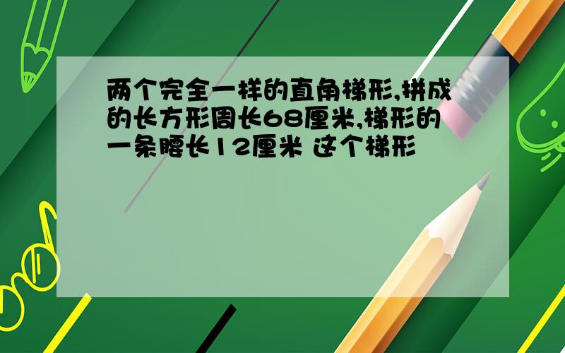 两个完全一样的直角梯形,拼成的长方形周长68厘米,梯形的一条腰长12厘米 这个梯形