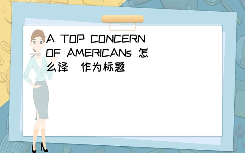 A TOP CONCERN OF AMERICANs 怎么译（作为标题）