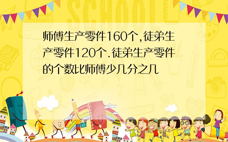 师傅生产零件160个,徒弟生产零件120个.徒弟生产零件的个数比师傅少几分之几