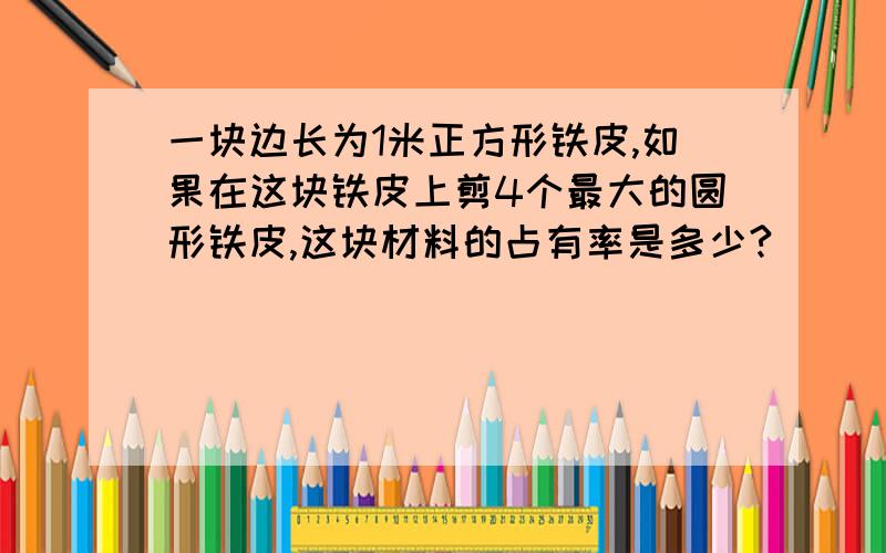 一块边长为1米正方形铁皮,如果在这块铁皮上剪4个最大的圆形铁皮,这块材料的占有率是多少?