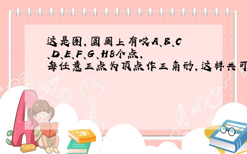 这是图,圆周上有哎A、B、C、D、E、F、G、H8个点,每任意三点为顶点作三角形,这样共可作出多少个不同的三角形.