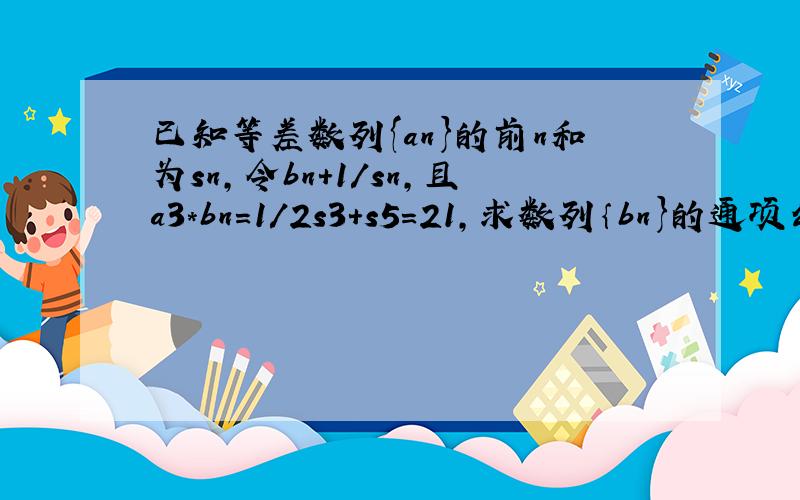 已知等差数列{an}的前n和为sn,令bn+1/sn,且a3*bn=1/2s3+s5=21,求数列｛bn}的通项公式