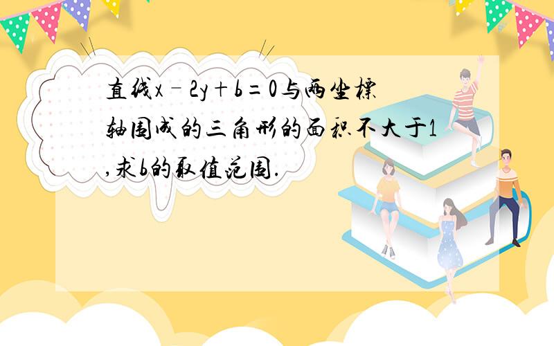 直线x–2y+b=0与两坐标轴围成的三角形的面积不大于1,求b的取值范围.