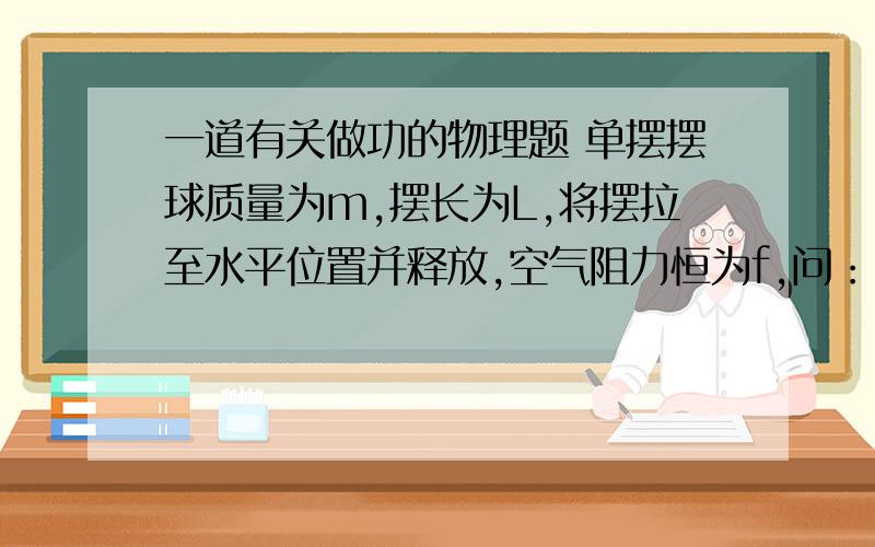 一道有关做功的物理题 单摆摆球质量为m,摆长为L,将摆拉至水平位置并释放,空气阻力恒为f,问：