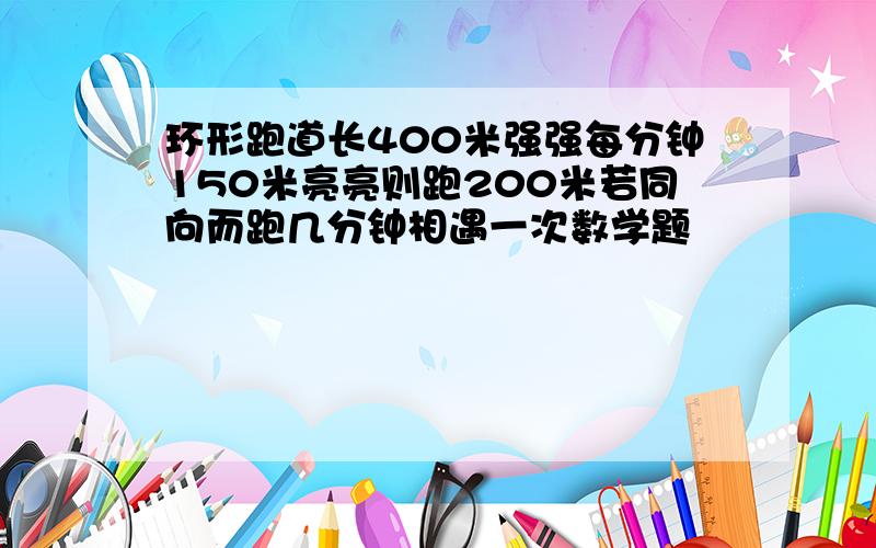 环形跑道长400米强强每分钟150米亮亮则跑200米若同向而跑几分钟相遇一次数学题