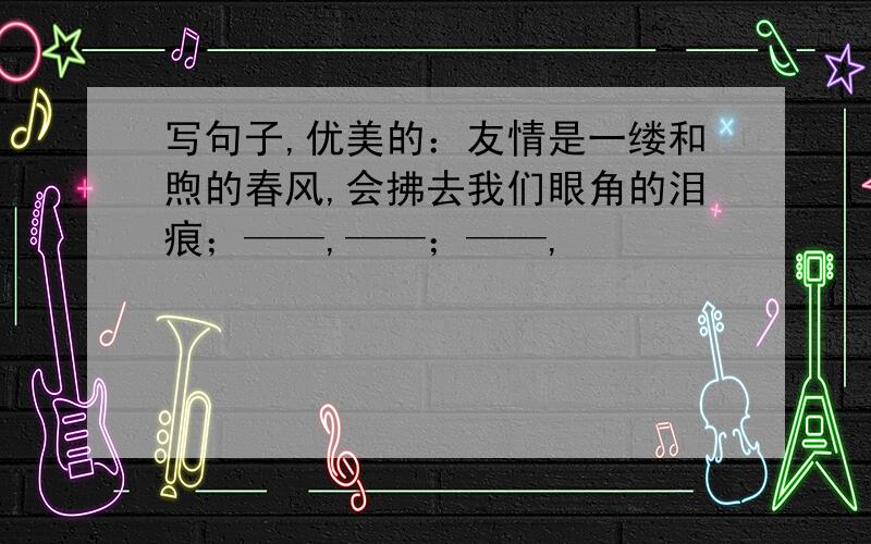 写句子,优美的：友情是一缕和煦的春风,会拂去我们眼角的泪痕；——,——；——,