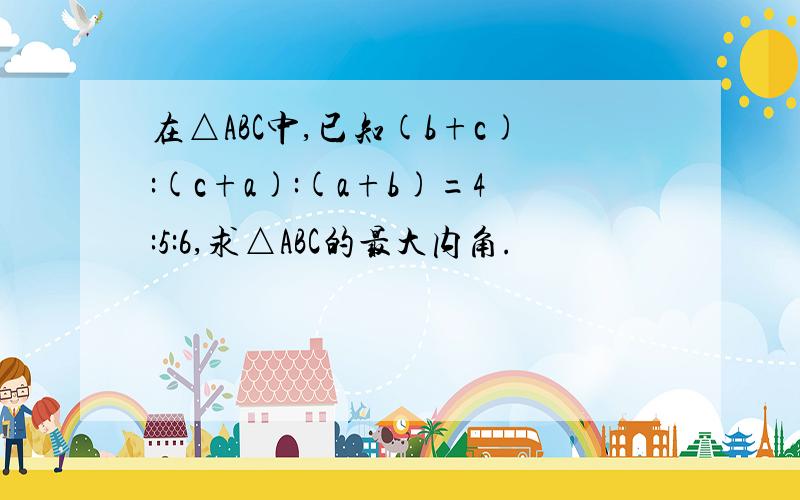 在△ABC中,已知(b+c):(c+a):(a+b)=4:5:6,求△ABC的最大内角.