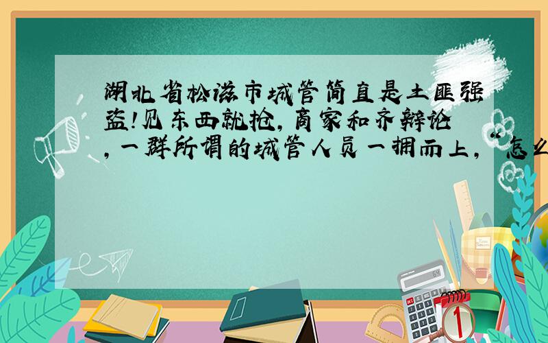 湖北省松滋市城管简直是土匪强盗!见东西就抢,商家和齐辩论,一群所谓的城管人员一拥而上,“怎么,想打架”.没一个人亮证,出