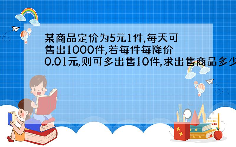 某商品定价为5元1件,每天可售出1000件,若每件每降价0.01元,则可多出售10件,求出售商品多少件时,收益最高?