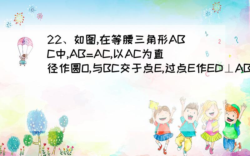 22、如图,在等腰三角形ABC中,AB=AC,以AC为直径作圆O,与BC交于点E,过点E作ED⊥AB,垂足为点D,