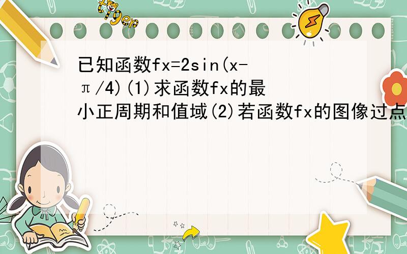 已知函数fx=2sin(x-π/4)(1)求函数fx的最小正周期和值域(2)若函数fx的图像过点(∝,6/5), π/4