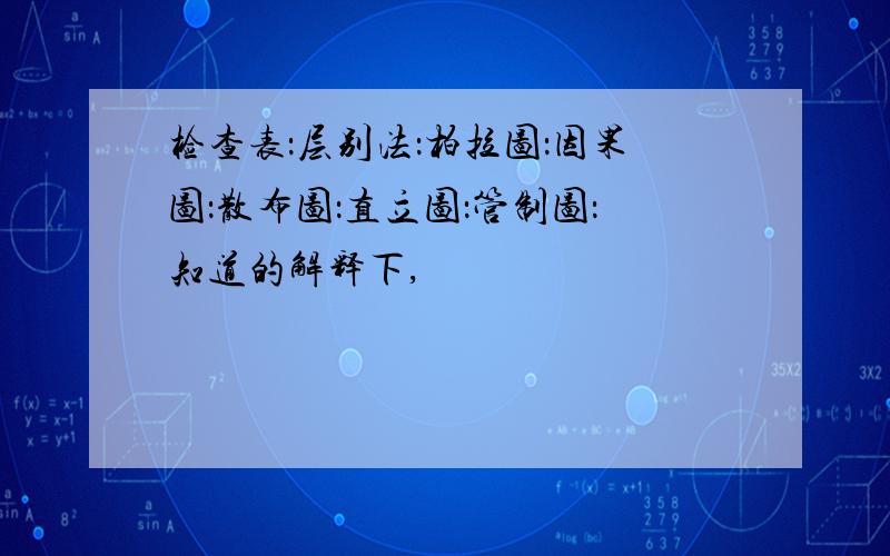 检查表：层别法：柏拉图：因果图：散布图：直立图：管制图：知道的解释下,