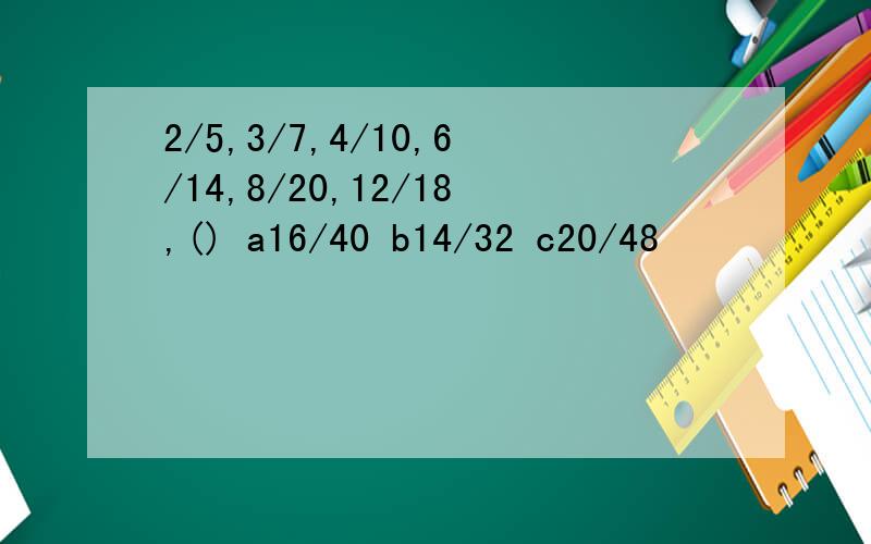 2/5,3/7,4/10,6/14,8/20,12/18,() a16/40 b14/32 c20/48