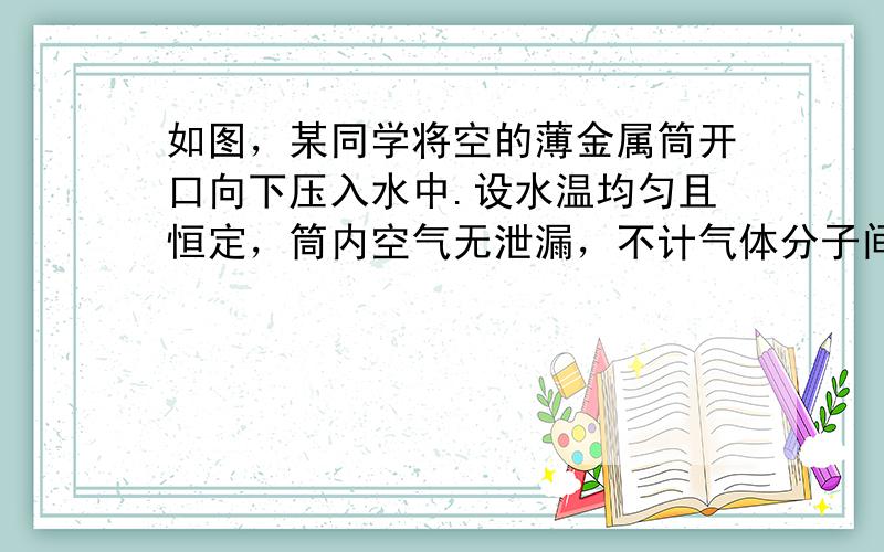 如图，某同学将空的薄金属筒开口向下压入水中.设水温均匀且恒定，筒内空气无泄漏，不计气体分子间相互作用，则被淹没的金属筒在