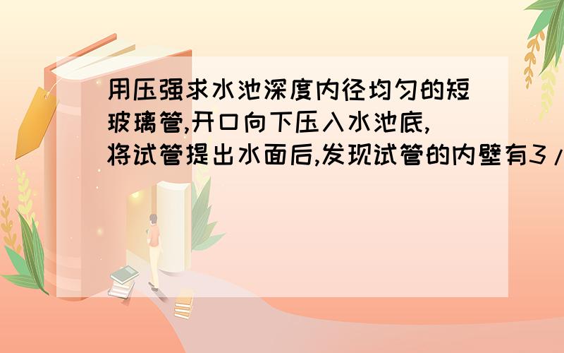 用压强求水池深度内径均匀的短玻璃管,开口向下压入水池底,将试管提出水面后,发现试管的内壁有3/4管长被水浸湿,估计水池深